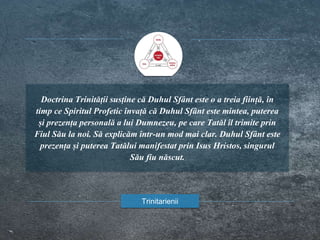Doctrina Trinității susține că Duhul Sfânt este o a treia ființă, în
timp ce Spiritul Profetic învață că Duhul Sfânt este mintea, puterea
și prezența personală a lui Dumnezeu, pe care Tatăl îl trimite prin
Fiul Său la noi. Să explicăm într-un mod mai clar. Duhul Sfânt este
prezența și puterea Tatălui manifestat prin Isus Hristos, singurul
Său fiu născut.
Trinitarienii
 