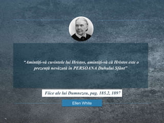 “Amintiți-vă cuvintele lui Hristos, amintiți-vă că Hristos este o
prezență nevăzută în PERSOANA Duhului Sfânt”
Ellen White
Fiice ale lui Dumnezeu, pag. 185.2, 1897
 