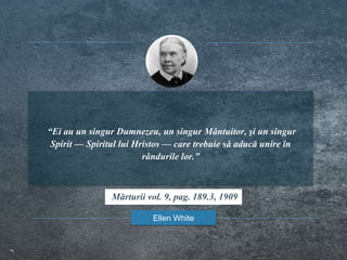 “Ei au un singur Dumnezeu, un singur Mântuitor, şi un singur
Spirit — Spiritul lui Hristos — care trebuie să aducă unire în
rândurile lor.”
Ellen White
Mărturii vol. 9, pag. 189.3, 1909
 