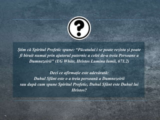 Știm că Spiritul Profetic spune: “Păcatului i se poate rezista şi poate
fi biruit numai prin ajutorul puternic a celei de-a treia Persoane a
Dumnezeirii" (EG White, Hristos Lumina lumii, 671.2)
Deci ce afirmație este adevărată:
Duhul Sfânt este o a treia persoană a Dumnezeirii
sau după cum spune Spiritul Profetic, Duhul Sfânt este Duhul lui
Hristos?
 