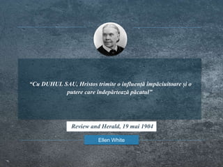 “Cu DUHUL SAU, Hristos trimite o influență împăciuitoare și o
putere care îndepărtează păcatul”
Ellen White
Review and Herald, 19 mai 1904
 