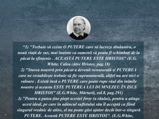 “1) "Trebuie să existe O PUTERE care să lucreze dinăuntru, o
nouă viață de sus, mai înainte ca oamenii să poata fi schimbați de la
păcat la sfințenie . ACEASTĂ PUTERE ESTE HRISTOS" (E.G.
White, Calea către Hristos, pag.18)
2) "Starea noastră prin păcat a devenit nenaturală și PUTEREA
care ne restabilește trebuie să fie supranaturală, altfel nu are nici o
valoare . Există însă o PUTERE care poate rupe răul din inimile
noastre și aceasta ESTE PUTEREA LUI DUMNEZEU ÎN ISUS
HRISTOS" (E.G.White, Mărturii, vol.8, pag.291)
3) "Pentru a putea ține piept acestei forțe (a răului), pentru a atinge
acest ideal, pe care în adâncul sufletului său îl acceptă ca fiind
singurul vrednic de atins, el nu poate găsi ajutor decât într-o singură
PUTERE. Această PUTERE ESTE HRISTOS". (E.G.White,
 