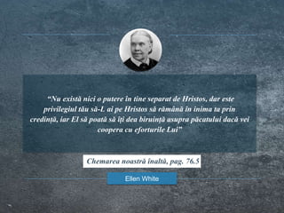 “Nu există nici o putere în tine separat de Hristos, dar este
privilegiul tău să-L ai pe Hristos să rămână în inima ta prin
credință, iar El să poată să îți dea biruință asupra păcatului dacă vei
coopera cu eforturile Lui”
Ellen White
Chemarea noastră înaltă, pag. 76.5
 