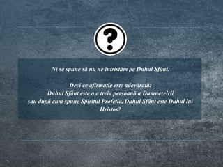 Ni se spune să nu ne întristăm pe Duhul Sfânt.
Deci ce afirmație este adevărată:
Duhul Sfânt este o a treia persoană a Dumnezeirii
sau după cum spune Spiritul Profetic, Duhul Sfânt este Duhul lui
Hristos?
 