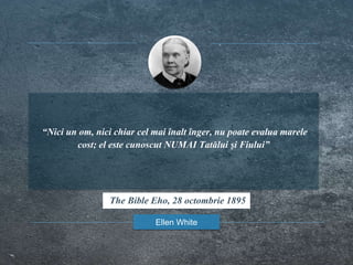 “Nici un om, nici chiar cel mai înalt înger, nu poate evalua marele
cost; el este cunoscut NUMAI Tatălui şi Fiului”
Ellen White
The Bible Eho, 28 octombrie 1895
 