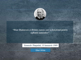 “Doar Dumnezeu și Hristos cunosc care a fost prețul pentru
sufletele oamenilor”
Ellen White
Semnele Timpului, 13 ianuarie 1909
 