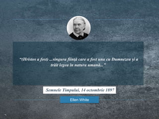 “(Hristos a fost) ...singura fiinţă care a fost una cu Dumnezeu și a
trăit legea în natura umană...”
Ellen White
Semnele Timpului, 14 octombrie 1897
 