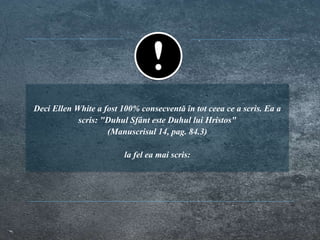 Deci Ellen White a fost 100% consecventă în tot ceea ce a scris. Ea a
scris: "Duhul Sfânt este Duhul lui Hristos"
(Manuscrisul 14, pag. 84.3)
la fel ea mai scris:
 