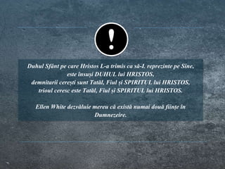 Duhul Sfânt pe care Hristos L-a trimis ca să-L reprezinte pe Sine,
este însuși DUHUL lui HRISTOS,
demnitarii cerești sunt Tatăl, Fiul și SPIRITUL lui HRISTOS,
trioul ceresc este Tatăl, Fiul și SPIRITUL lui HRISTOS.
Ellen White dezvăluie mereu că există numai două ființe în
Dumnezeire.
 