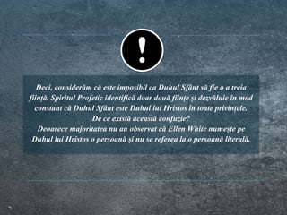Deci, considerăm că este imposibil ca Duhul Sfânt să fie o a treia
ființă. Spiritul Profetic identifică doar două ființe și dezvăluie în mod
constant că Duhul Sfânt este Duhul lui Hristos în toate privințele.
De ce există această confuzie?
Deoarece majoritatea nu au observat că Ellen White numește pe
Duhul lui Hristos o persoană și nu se referea la o persoană literală.
 