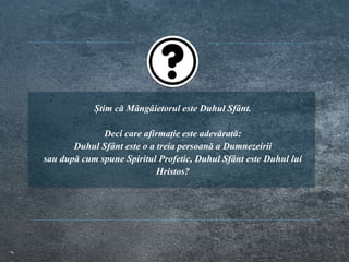 Știm că Mângâietorul este Duhul Sfânt.
Deci care afirmație este adevărată:
Duhul Sfânt este o a treia persoană a Dumnezeirii
sau după cum spune Spiritul Profetic, Duhul Sfânt este Duhul lui
Hristos?
 