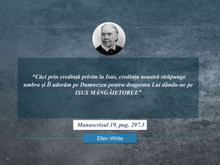 “Căci prin credință privim la Isus, credința noastră străpunge
umbra și Îl adorăm pe Dumnezeu pentru dragostea Lui dându-ne pe
ISUS MÂNGÂIETORUL”
Ellen White
Manuscrisul 19, pag. 297.3
 