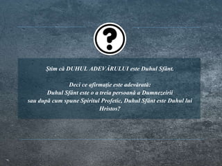 Știm că DUHUL ADEVĂRULUI este Duhul Sfânt.
Deci ce afirmație este adevărată:
Duhul Sfânt este o a treia persoană a Dumnezeirii
sau după cum spune Spiritul Profetic, Duhul Sfânt este Duhul lui
Hristos?
 