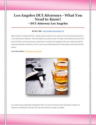 Los Angeles DUI Attorneys - What You
Need to Know!
- DUI Attorney Los Angeles
_____________________________________________________________________________________

By Jonr Jony - http://duiattorneylosangeles.net
When a person is charged with DUI, or driving under the influence, they usually do not know where they should turn
or who will be able to help them. They often wake up in a jail cell and are not aware of what rights they do and do not
have at that time, how long they have to spend in jail, or how they will manage their life (such as bills and other life
expenses) while they are locked up. This is a very scary and disturbing time for these people and it is often their first
offense.

Learn More About DUI Attorney Los Angeles

If you have found yourself being charged with a DUI or if you know someone who is facing these charges, it is
important to understand the process and to get a DUI attorney as quickly as possible.

 