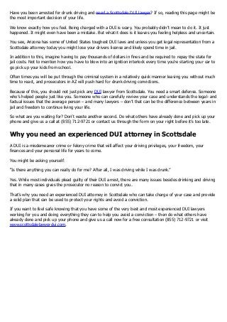 Have you been arrested for drunk driving and need a Scottsdale DUI lawyer? If so, reading this page might be
the most important decision of your life.
We know exactly how you feel. Being charged with a DUI is scary. You probably didn’t mean to do it. It just
happened. It might even have been a mistake. But what it does is it leaves you feeling helpless and uncertain.
You see, Arizona has some of United States toughest DUI laws and unless you get legal representation from a
Scottsdale attorney today you might lose your drivers license and likely spend time in jail.
In addition to this, imagine having to pay thousands of dollars in fines and be required to repay the state for
jail costs. Not to mention how you have to blow into an ignition interlock every time you’re starting your car to
go pick up your kids from school.
Often times you will be put through the criminal system in a relatively quick manner leaving you without much
time to react, and prosecutors in AZ will push hard for drunk driving convictions.
Because of this, you should not just pick any DUI lawyer from Scottsdale. You need a smart defense. Someone
who’s helped people just like you. Someone who can carefully review your case and understands the legal- and
factual issues that the average person – and many lawyers – don’t that can be the difference between years in
jail and freedom to continue living your life.
So what are you waiting for? Don’t waste another second. Do what others have already done and pick up your
phone and give us a call at (855) 712-9721 or contact us through the form on your right before it’s too late.
Why you need an experienced DUI attorney in Scottsdale
A DUI is a misdemeanor crime or felony crime that will affect your driving privileges, your freedom, your
finances and your personal life for years to come.
You might be asking yourself:
“Is there anything you can really do for me? After all, I was driving while I was drunk.”
Yes. While most individuals plead guilty of their DUI arrest, there are many issues besides drinking and driving
that in many cases gives the prosecutor no reason to convict you.
That’s why you need an experienced DUI attorney in Scottsdale who can take charge of your case and provide
a solid plan that can be used to protect your rights and avoid a conviction.
If you want to feel safe knowing that you have some of the very best and most experienced DUI lawyers
working for you and doing everything they can to help you avoid a conviction – then do what others have
already done and pick up your phone and give us a call now for a free consultation (855) 712-9721 or visit
www.scottsdalelawyerdui.com.
 