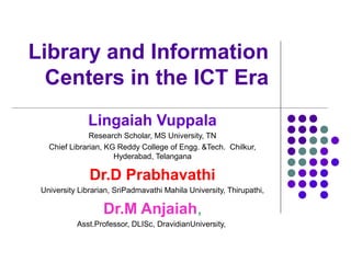 Library and Information
Centers in the ICT Era
Lingaiah Vuppala
Research Scholar, MS University, TN
Chief Librarian, KG Reddy College of Engg. &Tech. Chilkur,
Hyderabad, Telangana
Dr.D Prabhavathi
University Librarian, SriPadmavathi Mahila University, Thirupathi,
Dr.M Anjaiah,
Asst.Professor, DLISc, DravidianUniversity,
 