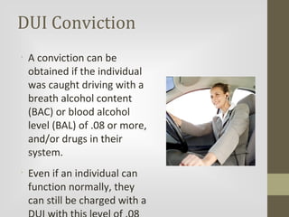 DUI Conviction
•

•

A conviction can be
obtained if the individual
was caught driving with a
breath alcohol content
(BAC) or blood alcohol
level (BAL) of .08 or more,
and/or drugs in their
system.
Even if an individual can
function normally, they
can still be charged with a

 