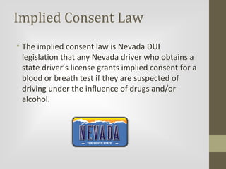 Implied Consent Law
• The implied consent law is Nevada DUI
legislation that any Nevada driver who obtains a
state driver’s license grants implied consent for a
blood or breath test if they are suspected of
driving under the influence of drugs and/or
alcohol.

 