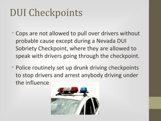 DUI Checkpoints
• Cops are not allowed to pull over drivers without
probable cause except during a Nevada DUI
Sobriety Checkpoint, where they are allowed to
speak with drivers going through the checkpoint.
• Police routinely set up drunk driving checkpoints
to stop drivers and arrest anybody driving under
the influence

 