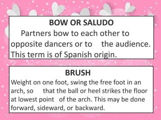 BOW OR SALUDO
Partners bow to each other to
opposite dancers or to the audience.
This term is of Spanish origin.
BRUSH
Weight on one foot, swing the free foot in an
arch, so that the ball or heel strikes the floor
at lowest point of the arch. This may be done
forward, sideward, or backward.
 