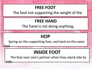 FREE FOOT
The foot not supporting the weight of the
body.
HOP
Spring on the supporting foot, and land on the same
foot.
FREE HAND
The hand is not doing anything.
INSIDE FOOT
The foot near one's partner when they stand side by
side.
 