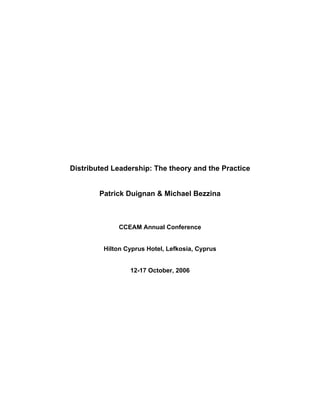 Distributed Leadership: The theory and the Practice 
Patrick Duignan & Michael Bezzina 
CCEAM Annual Conference 
Hilton Cyprus Hotel, Lefkosia, Cyprus 
12-17 October, 2006  