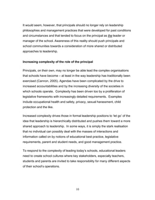 It would seem, however, that principals should no longer rely on leadership philosophies and management practices that were developed for past conditions and circumstances and that tended to focus on the principal as the leader or manager of the school. Awareness of this reality should push principals and school communities towards a consideration of more shared or distributed approaches to leadership. 
Increasing complexity of the role of the principal 
Principals, on their own, may no longer be able lead the complex organisations that schools have become – at least in the way leadership has traditionally been exercised (Cannon, 2005). Agendas have been complicated by the drive to increased accountabilities and by the increasing diversity of the societies in which schools operate. Complexity has been driven too by a proliferation of legislative frameworks with increasingly detailed requirements. Examples include occupational health and safety, privacy, sexual harassment, child protection and the like. 
Increased complexity drives those in formal leadership positions to ‘let go’ of the idea that leadership is hierarchically distributed and pushes them toward a more shared approach to leadership. In some ways, it is simply the stark realisation that no individual can possibly deal with the masses of interactions and information called on by notions of educational best practice, legislative requirements, parent and student needs, and good management practice. 
To respond to the complexity of leading today’s schools, educational leaders need to create school cultures where key stakeholders, especially teachers, students and parents are invited to take responsibility for many different aspects of their school’s operations. 
10 
 