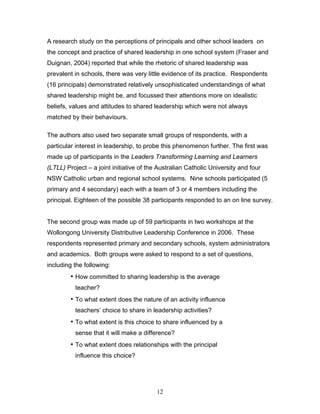 A research study on the perceptions of principals and other school leaders on the concept and practice of shared leadership in one school system (Fraser and Duignan, 2004) reported that while the rhetoric of shared leadership was prevalent in schools, there was very little evidence of its practice. Respondents (16 principals) demonstrated relatively unsophisticated understandings of what shared leadership might be, and focussed their attentions more on idealistic beliefs, values and attitudes to shared leadership which were not always matched by their behaviours. 
The authors also used two separate small groups of respondents, with a particular interest in leadership, to probe this phenomenon further. The first was made up of participants in the Leaders Transforming Learning and Learners (LTLL) Project – a joint initiative of the Australian Catholic University and four NSW Catholic urban and regional school systems. Nine schools participated (5 primary and 4 secondary) each with a team of 3 or 4 members including the principal. Eighteen of the possible 38 participants responded to an on line survey. 
The second group was made up of 59 participants in two workshops at the Wollongong University Distributive Leadership Conference in 2006. These respondents represented primary and secondary schools, system administrators and academics. Both groups were asked to respond to a set of questions, including the following: 
• How committed to sharing leadership is the average teacher? 
• To what extent does the nature of an activity influence teachers’ choice to share in leadership activities? 
• To what extent is this choice to share influenced by a sense that it will make a difference? 
• To what extent does relationships with the principal influence this choice? 
12 
 