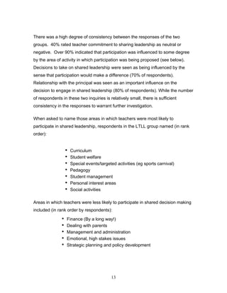 There was a high degree of consistency between the responses of the two groups. 40% rated teacher commitment to sharing leadership as neutral or negative. Over 90% indicated that participation was influenced to some degree by the area of activity in which participation was being proposed (see below). Decisions to take on shared leadership were seen as being influenced by the sense that participation would make a difference (70% of respondents). Relationship with the principal was seen as an important influence on the decision to engage in shared leadership (80% of respondents). While the number of respondents in these two inquiries is relatively small, there is sufficient consistency in the responses to warrant further investigation. 
When asked to name those areas in which teachers were most likely to participate in shared leadership, respondents in the LTLL group named (in rank order): 
• Curriculum 
• Student welfare 
• Special events/targeted activities (eg sports carnival) 
• Pedagogy 
• Student management 
• Personal interest areas 
• Social activities 
Areas in which teachers were less likely to participate in shared decision making included (in rank order by respondents): 
• Finance (By a long way!) 
• Dealing with parents 
• Management and administration 
• Emotional, high stakes issues 
• Strategic planning and policy development 
13 
 