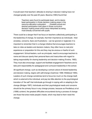 It would seem that teachers’ attitudes to sharing in decision making have not changed greatly over the past 20 years. Bezzina (1983) found that: 
Teachers were found to participate least, and to desire least participation in those decision making areas in the resource allocation subsystem. …..Greatest actual and desired participation took place in those curriculum decision making areas which were interpreted as being most directly concerned with pupils 
There could be a danger that if we focus on teachers collectively participating in the leadership of change, for example, that their importance as individuals - their anxieties, concerns, fears and frustrations – can be ignored or neglected. It is important to remember that in a change initiative that encourages teachers to take on roles as leaders and decision makers, they often have no real prior experience or preparation for this and they may be anxious or fearful of such engagement. School leaders, such as principals, need to encourage teachers to name and discuss openly their personal fears and insecurities with regard to taking responsibility for sharing leadership and decision making (Forsha, 1992). They must also encourage, support and facilitate engagement if teachers are to take joint responsibility for pedagogical and curriculum leadership in the school. 
All significant change, such as developing a school culture of shared leadership and decision making, begins with self-change (Cashman 1998; Wildblood 1995). Leaders of such change sometimes tend to focus too much on the change itself, which is external to the individual, and pay too little attention to the psychological transition of ‘the self’ that individuals go through in coping with or adapting to the change (Bridges 1997). Individuals and their psychological needs and concerns should be the primary focus in any change process, because as Pendlebury et al. (1998) contend, the greatest difficulties encountered during a process of change are those that arise inside people’s heads, which may lead to them resist the change. 
14 
 