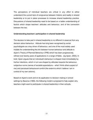 The perceptions of individual teachers are critical in any effort to either understand the current lack of congruence between rhetoric and reality in shared leadership or to put in place processes to increase shared leadership practice. Discussions of shared leadership need to be based on a better understanding of factors which shape teachers’ attitudes and behaviour, and of the connection between the two. 
Understanding teachers’ participation in shared leadership 
The decision to take part in shared leadership is no different in essence from any decision about behaviour. Attitude has long been recognised by social psychologists as a key driver of behaviour, and one of the most widely used models for understanding the link between human behaviour and attitude is Ajzen’s Theory of Planned Behaviour (TPB) which has been progressively refined over twenty years of applications in a range of fields. (eg Ajzen, 2005). In brief, Ajzen argues that an individual’s behaviour is shaped most immediately by his/her intentions, which in turn are shaped by attitudes towards the behaviour, subjective norms (sense of societal expectations – what I think others expect of me) and perceived behavioural control (the extent to which I believe I am in control of my own actions). 
Based on Ajzen’s work and on its application to decision making in school settings by Bezzina (1989), the following model is proposed to help explain why teachers might want to participate in shared leadership in their schools. 
15 
 