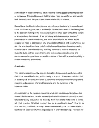 participation in decision making, it turned out to be the least significant predictor of behaviour. This could suggest that there is a need for a different approach to both the theory and the practice of shared leadership in schools. 
By and large the literature has taken a strongly organisational and group-based focus on shared approaches to leadership. Where consideration has been given to the decision making of the individuals involved, it has been without the benefit of an organising framework. If we genuinely wish to encourage teachers’ participation in shared leadership, this initial application of the model would suggest we need to address not only organisational factors and opportunities, but also the shaping of teachers’ beliefs, attitudes and intentions through providing experiences of shared leadership that they perceive to make a difference for students; build on their shared norms and individuals personal norms; and encourage and support them to develop a sense of their efficacy and capability in shared leadership approaches. 
Conclusion 
This paper was prompted by a desire to explore the apparent gap between the rhetoric of shared leadership and its reality in schools. It has demonstrated that, at least in part, the difficulties arise out of overly simplistic understandings of the meaning and purposes of shared leadership and the dynamics of its implementation. 
An exploration of the range of meanings which can be attributed to notions like shared, distributed and parallel leadership showed that there is probably a need for greater clarity about what we mean by them if we are to try to come to terms with their practice. What is it precisely that we are seeking to share? How do we structure opportunities for sharing? How can we develop the conditions in which teachers will seek opportunities to participate in shared leadership? How can we 
18 
 