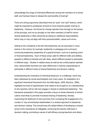 acknowledge the range of individual differences among the members of a school staff, and harness these to release the real benefits of sharing? 
There are strong arguments (described here as “push” and “pull” factors), which might be expected to predispose schools to move towards greater sharing of leadership. However, the forces for change operate most strongly on the person of the principal, and not so strongly on the other members of staff for whom shared leadership is often perceived as taking on additional responsibilities, which may or may not align with their personal beliefs, values and norms. 
Adding to the complexity is the fact that leadership can be exercised in many arenas in the school, for example, leadership in pedagogy and curriculum; community leadership; leadership of a special function, such as a sporting event; or financial leadership. Each of these areas calls for different skills and abilities, appeals to different interests and will, likely, attract different people to participate in different ways. Studies in related areas as well as two small projects reported here, demonstrate that there are clear differences in teacher preparedness to participate in different areas of shared leadership and decision making. 
Understanding the motivators of individual behaviour is a challenge, which has been addressed by social psychologists over many years. An adaptation of a significant theoretical framework from this field (Ajzen, 2005; Bezzina, 1989), highlights the level of sophistication that needs to be brought to an understanding of why teachers will (or will not) engage in shared or distributed leadership. The framework presented in this paper provides a focus on those elements of school culture most likely to promote increased sharing of leadership, thereby maximising the likelihood of real outcomes from increasing the engagement of a number of key school-based stakeholders in a shared approach to leadership and decision making. This should have the added effects of developing a shared sense of the importance of collegiality; enhancing the teacher skill base in decision making; promoting a sense of self efficacy among teachers and others 
19 
 