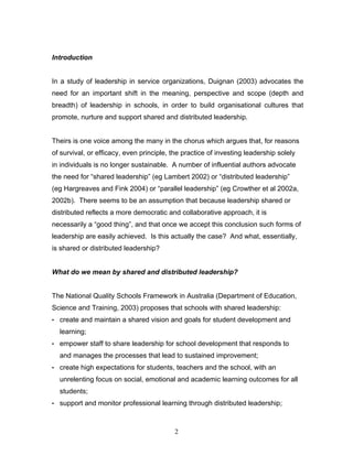 Introduction 
In a study of leadership in service organizations, Duignan (2003) advocates the need for an important shift in the meaning, perspective and scope (depth and breadth) of leadership in schools, in order to build organisational cultures that promote, nurture and support shared and distributed leadership. 
Theirs is one voice among the many in the chorus which argues that, for reasons of survival, or efficacy, even principle, the practice of investing leadership solely in individuals is no longer sustainable. A number of influential authors advocate the need for “shared leadership” (eg Lambert 2002) or “distributed leadership” (eg Hargreaves and Fink 2004) or “parallel leadership” (eg Crowther et al 2002a, 2002b). There seems to be an assumption that because leadership shared or distributed reflects a more democratic and collaborative approach, it is necessarily a “good thing”, and that once we accept this conclusion such forms of leadership are easily achieved. Is this actually the case? And what, essentially, is shared or distributed leadership? 
What do we mean by shared and distributed leadership? 
The National Quality Schools Framework in Australia (Department of Education, Science and Training, 2003) proposes that schools with shared leadership: 
• create and maintain a shared vision and goals for student development and learning; 
• empower staff to share leadership for school development that responds to and manages the processes that lead to sustained improvement; 
• create high expectations for students, teachers and the school, with an unrelenting focus on social, emotional and academic learning outcomes for all students; 
• support and monitor professional learning through distributed leadership; 
2 
 