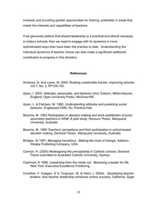involved; and providing greater opportunities for sharing, preferably in areas that match the interests and capabilities of teachers. 
If we genuinely believe that shared leadership is a practical and ethical necessity in today’s schools, then we need to engage with its dynamics in more sophisticated ways than have been the practice to date. Understanding the individual dynamics of teacher choice can also make a significant additional contribution to progress in this direction. 
References 
Andrews, D. and Lewis, M. 2004. Building sustainable futures: improving schools, Vol 7, No. 2, PP129-150. 
Ajzen, I. 2005. Attitudes, personality, and behavior (2nd. Edition). Milton-Keynes, England: Open University Press / McGraw-Hill. 
Ajzen, I., & Fishbein, M. 1980. Understanding attitudes and predicting social behavior. Englewood Cliffs, NJ: Prentice-Hall. 
Bezzina, M. 1983 Participation in decision making and work-satisfaction of junior secondary teachers in NSW: A pilot study. Honours Thesis Macquarie University, Australia 
Bezzina, M. 1989 Teachers’ perceptions and their participation in school-based decision making. Doctoral Thesis. Macquarie University, Australia 
Bridges, W 1997, Managing transitions. Making the most of change, Addison- Wesley Publishing Company, USA. 
Cannon, H. (2005) Redesigning the principalship in Catholic schools. Doctoral Thesis submitted to Australian Catholic University, Sydney. 
Cashman, K 1998, Leadership from the inside out. Becoming a leader for life, New York: Executive Excellence Publishing. 
Crowther, F, Kaagan, S S, Ferguson, M, & Hann, L 2002a, Developing teacher leaders: how teacher leadership enhances school success, California: Sage. 
20 
 