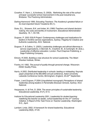 Crowther, F, Hann, L, & Andrews, D, 2002b, Rethinking the role of the school principal: successful school improvement in the post industrial era, Brisbane: The Practicing Administrator. 
Darling-Hammond 1999, Educating Teachers: The Academy’s greatest failure or its most important future? Academe 85 (1). 
Duke, D.L., Showers, B.K. and Imber, M. (1980) Teachers and shared decision making: the costs and benfits of involvement. Educational Administration Quarterly, 16, 1, 93-106. 
Duignan, P. 2003 SOLR Project: Contemporary challenges and implications for leaders in frontline service organizations, Sydney: Flagship for Creative and Authentic Leadership, ACU National. 
Duignan, P. & Collins, V. (2003). Leadership challenges and ethical dilemmas in service organisations, in Bennett, N., Crawford, M., & Cartwright, M. (Eds.), Leadership of effective education. London: Paul Chapman Publishing, a Sage Publishing Company. 
Elmore, R 2000, Building a new structure for school Leadership, The Albert Shanker Institute, Winter. 
Forsha, H I 1992, The pursuit of quality through personal change. Wisconsin: ASQC Quality Press. 
Harris, A 2002, Distributed leadership in schools: leading or misleading. Keynote paper presented at the BELMAS annual conference, Aston University Lakeside Conference Centre, Birmingham, England, 20-22nd September. 
Fraser, J and Duignan, P 2004 (Unpublished monograph) Perceptions of shared leadership among leaders in Parramatta Diocesan Schools, Sydney: ACU National. 
Hargreaves, A. & Fink, D. 2004. The seven principles of sustainable leadership. Educational Leadership, 61(7), 8-13. 
Institute for Educational Leadership 2001, Leadership for student learning: redefining the teacher as leader, school leadership for the 21st Century Initiative: A Report of the Task Force on Teacher Leadership, Washington D.C., April. 
Lambert, Linda. 2002. A framework for shared leadership. Educational Leadership,59(8), 37-40. 
21 
 
