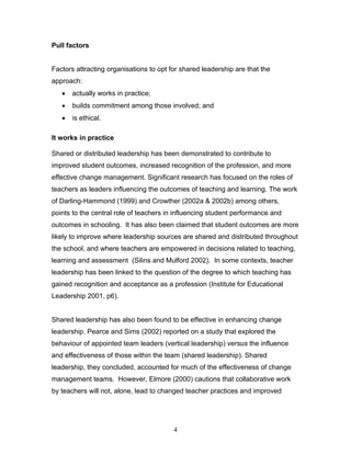 Pull factors 
Factors attracting organisations to opt for shared leadership are that the approach: 
• actually works in practice; 
• builds commitment among those involved; and 
• is ethical. 
It works in practice 
Shared or distributed leadership has been demonstrated to contribute to improved student outcomes, increased recognition of the profession, and more effective change management. Significant research has focused on the roles of teachers as leaders influencing the outcomes of teaching and learning. The work of Darling-Hammond (1999) and Crowther (2002a & 2002b) among others, points to the central role of teachers in influencing student performance and outcomes in schooling. It has also been claimed that student outcomes are more likely to improve where leadership sources are shared and distributed throughout the school, and where teachers are empowered in decisions related to teaching, learning and assessment (Silins and Mulford 2002). In some contexts, teacher leadership has been linked to the question of the degree to which teaching has gained recognition and acceptance as a profession (Institute for Educational Leadership 2001, p6). 
Shared leadership has also been found to be effective in enhancing change leadership. Pearce and Sims (2002) reported on a study that explored the behaviour of appointed team leaders (vertical leadership) versus the influence and effectiveness of those within the team (shared leadership). Shared leadership, they concluded, accounted for much of the effectiveness of change management teams. However, Elmore (2000) cautions that collaborative work by teachers will not, alone, lead to changed teacher practices and improved 
4 
 
