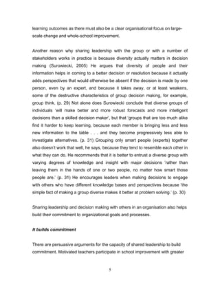 learning outcomes as there must also be a clear organisational focus on large- scale change and whole-school improvement. 
Another reason why sharing leadership with the group or with a number of stakeholders works in practice is because diversity actually matters in decision making (Surowiecki, 2005) He argues that diversity of people and their information helps in coming to a better decision or resolution because it actually adds perspectives that would otherwise be absent if the decision is made by one person, even by an expert, and because it takes away, or at least weakens, some of the destructive characteristics of group decision making, for example, group think. (p. 29) Not alone does Surowiecki conclude that diverse groups of individuals ‘will make better and more robust forecasts and more intelligent decisions than a skilled decision maker’, but that ‘groups that are too much alike find it harder to keep learning, because each member is bringing less and less new information to the table . . . and they become progressively less able to investigate alternatives. (p. 31) Grouping only smart people (experts) together also doesn’t work that well, he says, because they tend to resemble each other in what they can do. He recommends that it is better to entrust a diverse group with varying degrees of knowledge and insight with major decisions ‘rather than leaving them in the hands of one or two people, no matter how smart those people are.’ (p. 31) He encourages leaders when making decisions to engage with others who have different knowledge bases and perspectives because ‘the simple fact of making a group diverse makes it better at problem solving.’ (p. 30) 
Sharing leadership and decision making with others in an organisation also helps build their commitment to organizational goals and processes. 
It builds commitment 
There are persuasive arguments for the capacity of shared leadership to build commitment. Motivated teachers participate in school improvement with greater 
5 
 