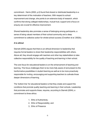 commitment. Harris (2002, p.2) found that shared or distributed leadership is a key determinant of the motivation of teachers. With respect to school improvement and change, she points to an extensive body of research, which confirms that strong collegial relationships, mutual trust, support and a focus on enquiry are crucial for effective improvement. 
Shared leadership also promotes a sense of belonging among participants, a sense of being valued members of their school community and a deep commitment to collective action for whole-school success (Crowther et al. 2002b). 
It is ethical 
Starratt (2004) argues that there is an ethical dimension to leadership that requires formal leaders to share their leadership responsibilities with others. Above all, they should engage with teachers and other key stakeholders to take collective responsibility for the quality of teaching and learning in their school. 
The core focus for educational leaders is on the enhancement of teaching and learning. This focus challenges them to be more fully aware of and present to the tranformative possibilities in student learning as well as to be more proactively responsible for inviting, encouraging and supporting teachers to cultivate those deeper dimensions of learning. 
The ‘bottom line’ for educational leaders is that they create and support the conditions that promote quality teaching and learning in their schools. Leadership that promotes and supports these, requires, according to Starratt (2004), a commitment to three ethics: 
1. Ethic of Authenticity; 
2. Ethic of Responsibility; and 
3. Ethic of Presence 
6 
 