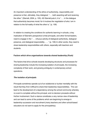 An important understanding of the ethics of authenticity, responsibility and presence is that, ultimately, they dialogical, “. . . both asserting self and receiving the other.” (Starratt, 2004, p. 105). AS Starratt puts it, it is “. . . in the dialogue that authenticity becomes moral, for it involves the negotiation of who I am in relation to the full reality of what the other is.” (p. 106) 
In relation to creating the conditions for authentic learning in schools, a key implication of Starratt’s perspective is that principals, and other formal leaders, need to engage in the “. . . virtuous activity of dialogical authenticity, dialogical presence, and dialogical responsibility. . . . “ (p. 106) In other words, they need to share leadership responsibilities with others, especially with teachers and students. 
Factors which drive organisations towards shared leadership (Push) 
The factors that drive schools towards developing structures and processes for sharing leadership include the increasing isolation of principals, the increasing complexity of their work, and growing ambiguity in contemporary school operations. 
The isolation of principals 
Principals sometimes operate out of an isolationist or bunker mentality with the result that they find it difficult to share their leadership responsibilities. This can lead to the development of a dependency among the school community whereby no event is complete without the principal, and no decision proceeds without his/her involvement. Such a stance constitutes a very narrow view of leadership and can lead to some of the problems which are beginning to emerge in leadership succession and recruitment (many teachers and other school-based educators do not want to apply for the principalship). 
9 
 