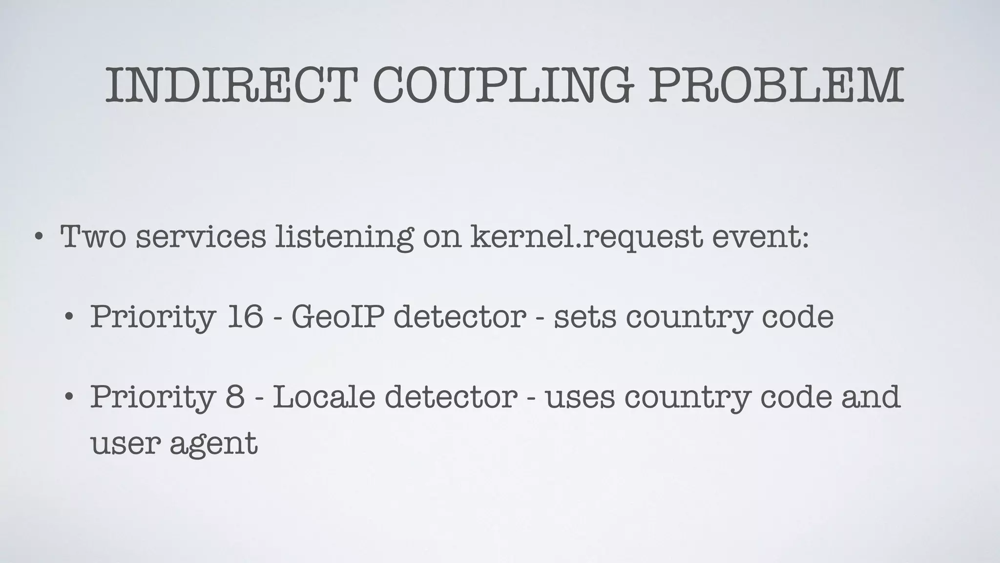 INDIRECT COUPLING PROBLEM
• Two services listening on kernel.request event:
• Priority 16 - GeoIP detector - sets country code
• Priority 8 - Locale detector - uses country code and
user agent
 
