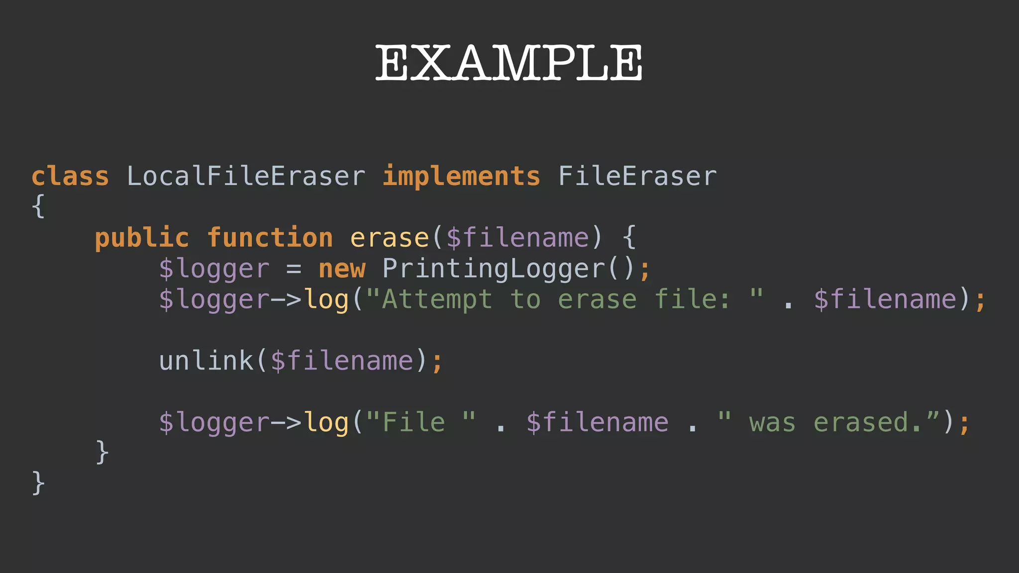 EXAMPLE
class LocalFileEraser implements FileEraser 
{ 
public function erase($filename) { 
$logger = new PrintingLogger(); 
$logger->log("Attempt to erase file: " . $filename); 
 
unlink($filename); 
 
$logger->log("File " . $filename . " was erased.”); 
} 
}
 