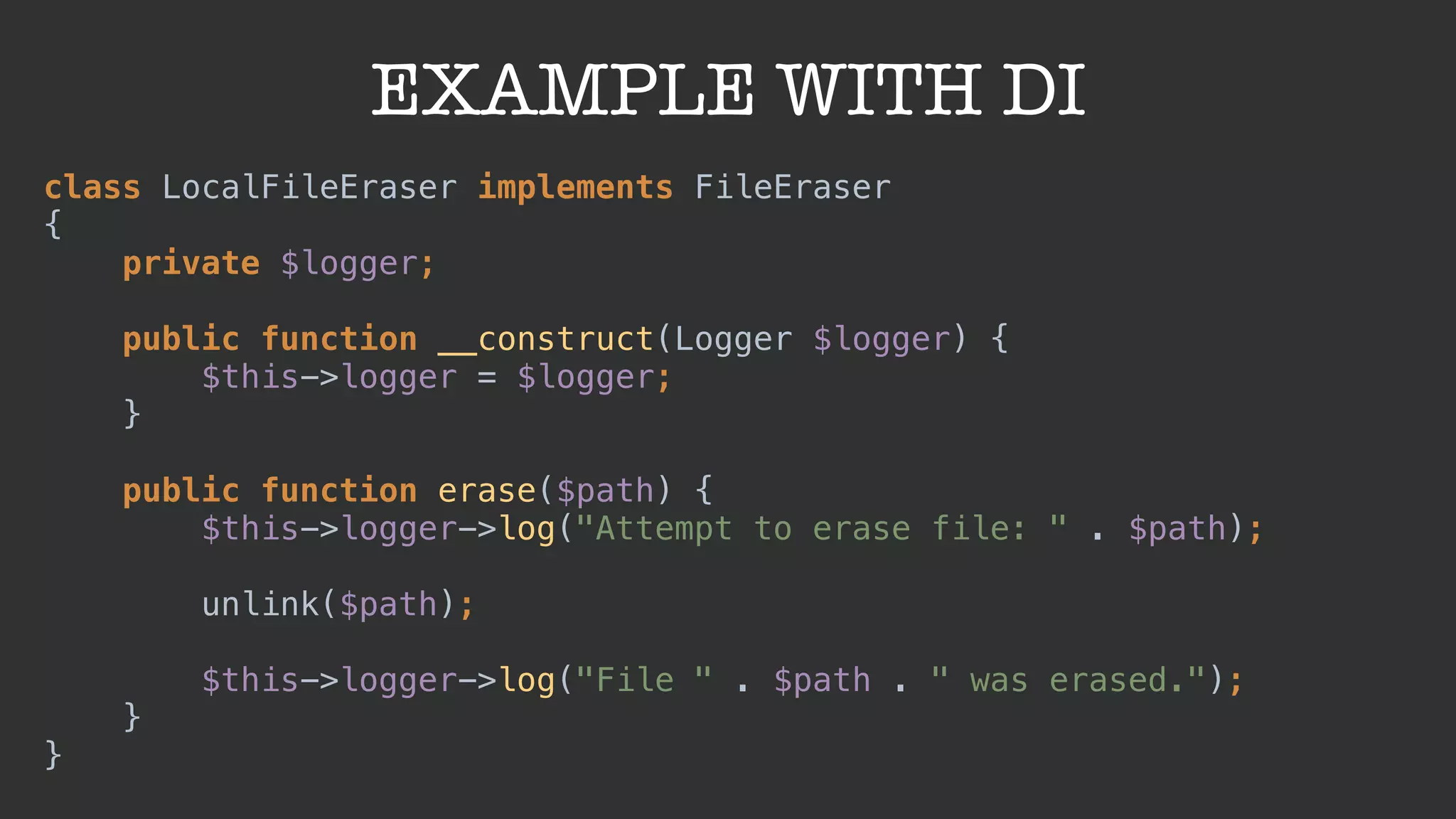 EXAMPLE WITH DI
class LocalFileEraser implements FileEraser
{ 
private $logger; 
 
public function __construct(Logger $logger) { 
$this->logger = $logger; 
} 
 
public function erase($path) { 
$this->logger->log("Attempt to erase file: " . $path);
 
unlink($path);
 
$this->logger->log("File " . $path . " was erased."); 
} 
}
 