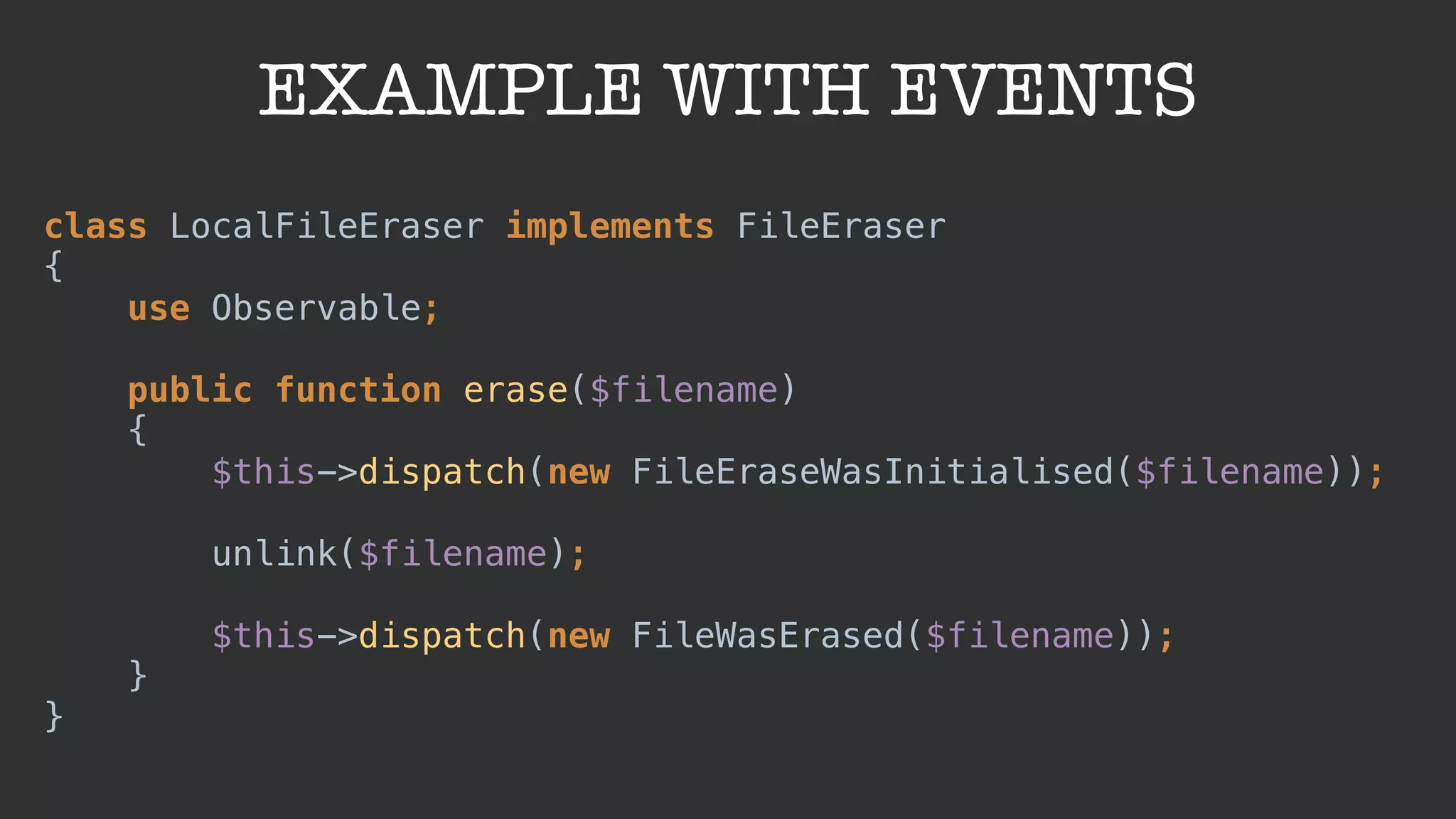EXAMPLE WITH EVENTS
class LocalFileEraser implements FileEraser 
{ 
use Observable; 
 
public function erase($filename) 
{ 
$this->dispatch(new FileEraseWasInitialised($filename)); 
 
unlink($filename); 
 
$this->dispatch(new FileWasErased($filename)); 
} 
}
 