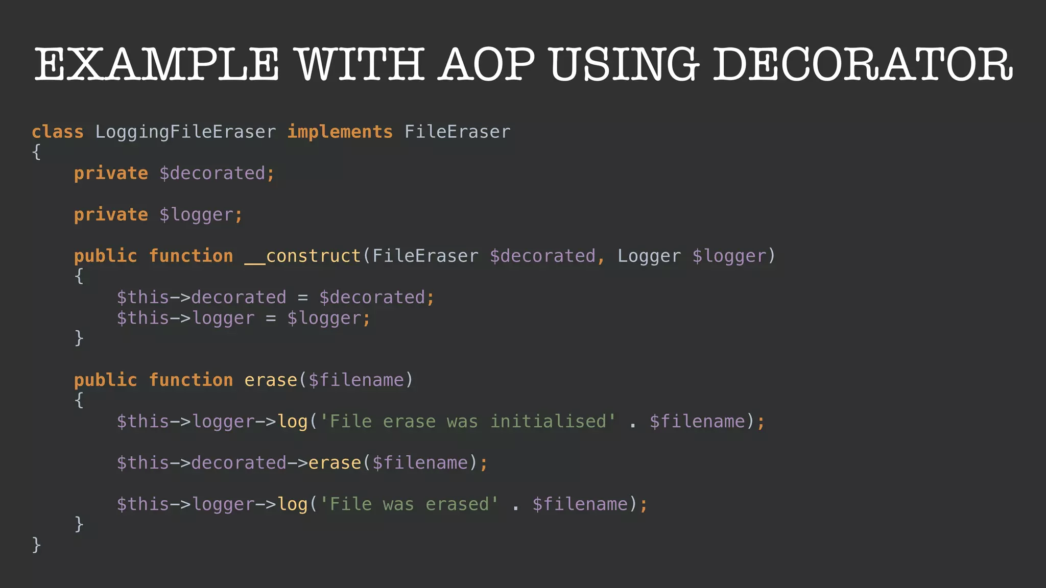 EXAMPLE WITH AOP USING DECORATOR
class LoggingFileEraser implements FileEraser 
{ 
private $decorated; 
 
private $logger; 
 
public function __construct(FileEraser $decorated, Logger $logger) 
{ 
$this->decorated = $decorated; 
$this->logger = $logger; 
} 
 
public function erase($filename) 
{ 
$this->logger->log('File erase was initialised' . $filename); 
 
$this->decorated->erase($filename); 
 
$this->logger->log('File was erased' . $filename); 
} 
}
 