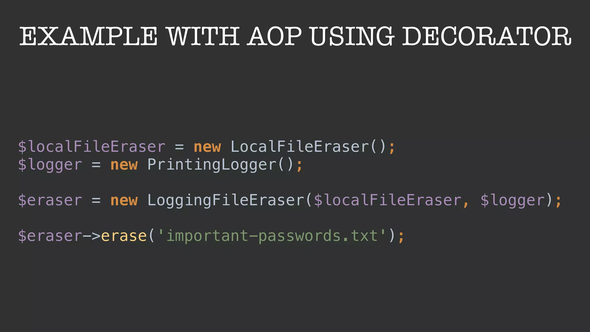 EXAMPLE WITH AOP USING DECORATOR
$localFileEraser = new LocalFileEraser(); 
$logger = new PrintingLogger(); 
 
$eraser = new LoggingFileEraser($localFileEraser, $logger); 
 
$eraser->erase('important-passwords.txt');
 