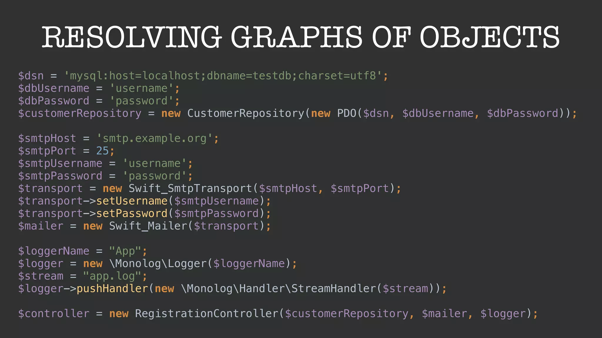 RESOLVING GRAPHS OF OBJECTS
$dsn = 'mysql:host=localhost;dbname=testdb;charset=utf8'; 
$dbUsername = 'username'; 
$dbPassword = 'password'; 
$customerRepository = new CustomerRepository(new PDO($dsn, $dbUsername, $dbPassword)); 
 
$smtpHost = 'smtp.example.org'; 
$smtpPort = 25; 
$smtpUsername = 'username'; 
$smtpPassword = 'password'; 
$transport = new Swift_SmtpTransport($smtpHost, $smtpPort); 
$transport->setUsername($smtpUsername); 
$transport->setPassword($smtpPassword); 
$mailer = new Swift_Mailer($transport); 
 
$loggerName = "App"; 
$logger = new MonologLogger($loggerName); 
$stream = "app.log"; 
$logger->pushHandler(new MonologHandlerStreamHandler($stream)); 
 
$controller = new RegistrationController($customerRepository, $mailer, $logger);
 