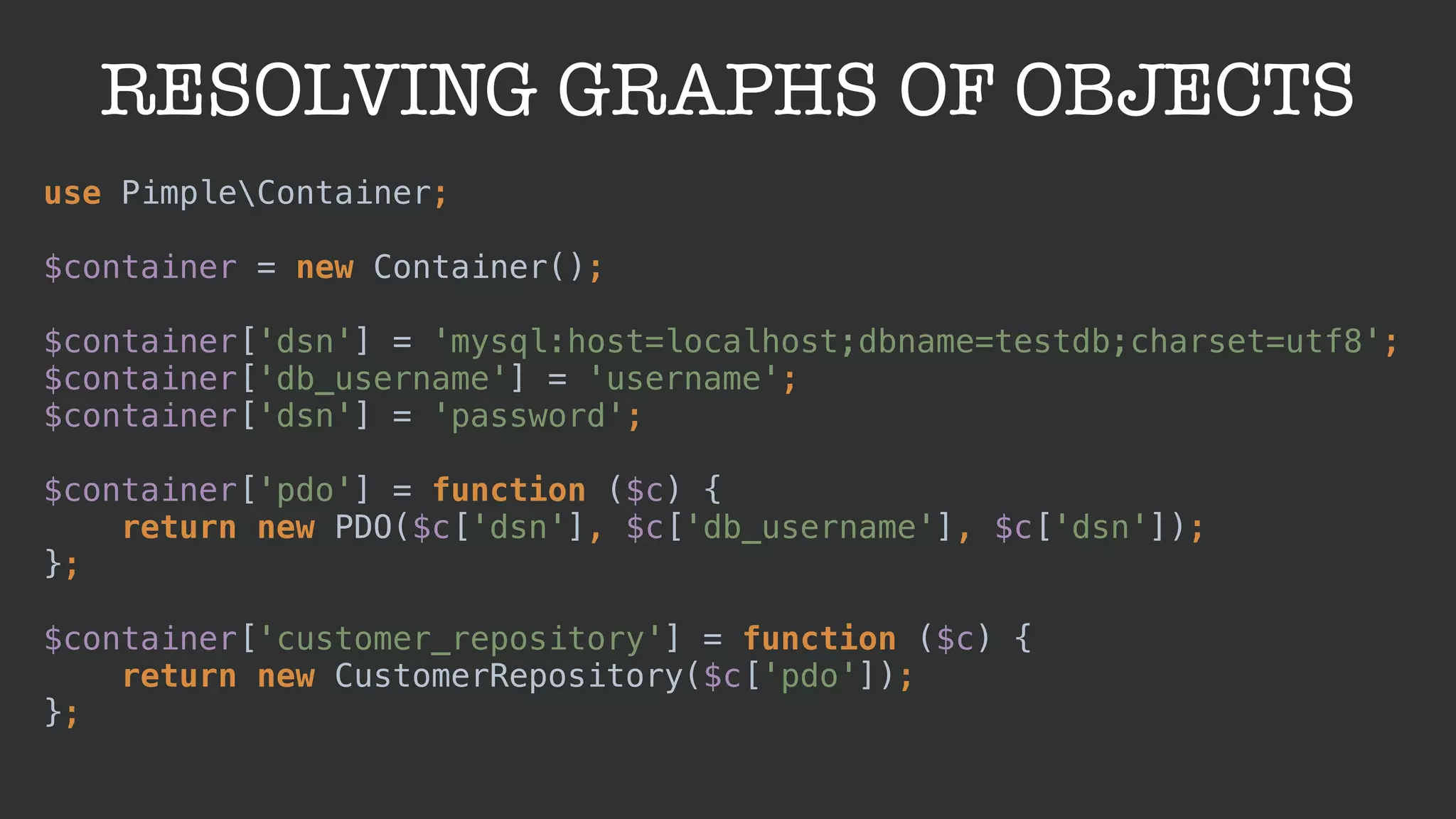 RESOLVING GRAPHS OF OBJECTS
use PimpleContainer; 
 
$container = new Container(); 
 
$container['dsn'] = 'mysql:host=localhost;dbname=testdb;charset=utf8'; 
$container['db_username'] = 'username'; 
$container['dsn'] = 'password'; 
 
$container['pdo'] = function ($c) { 
return new PDO($c['dsn'], $c['db_username'], $c['dsn']); 
};
 
$container['customer_repository'] = function ($c) { 
return new CustomerRepository($c['pdo']); 
};
 
