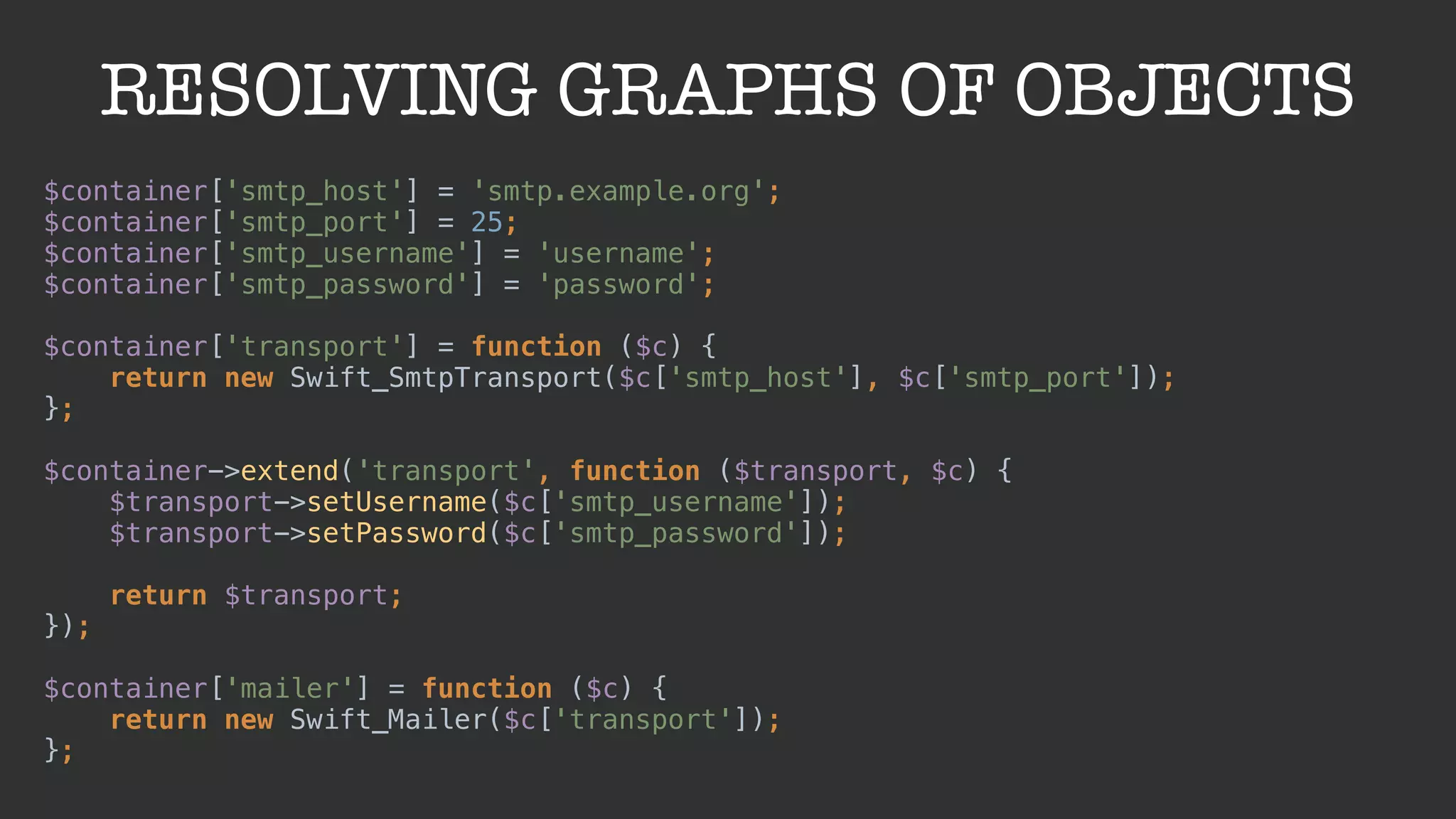 RESOLVING GRAPHS OF OBJECTS
$container['smtp_host'] = 'smtp.example.org'; 
$container['smtp_port'] = 25; 
$container['smtp_username'] = 'username'; 
$container['smtp_password'] = 'password'; 
 
$container['transport'] = function ($c) { 
return new Swift_SmtpTransport($c['smtp_host'], $c['smtp_port']); 
}; 
 
$container->extend('transport', function ($transport, $c) { 
$transport->setUsername($c['smtp_username']); 
$transport->setPassword($c['smtp_password']); 
 
return $transport; 
}); 
 
$container['mailer'] = function ($c) { 
return new Swift_Mailer($c['transport']); 
};
 