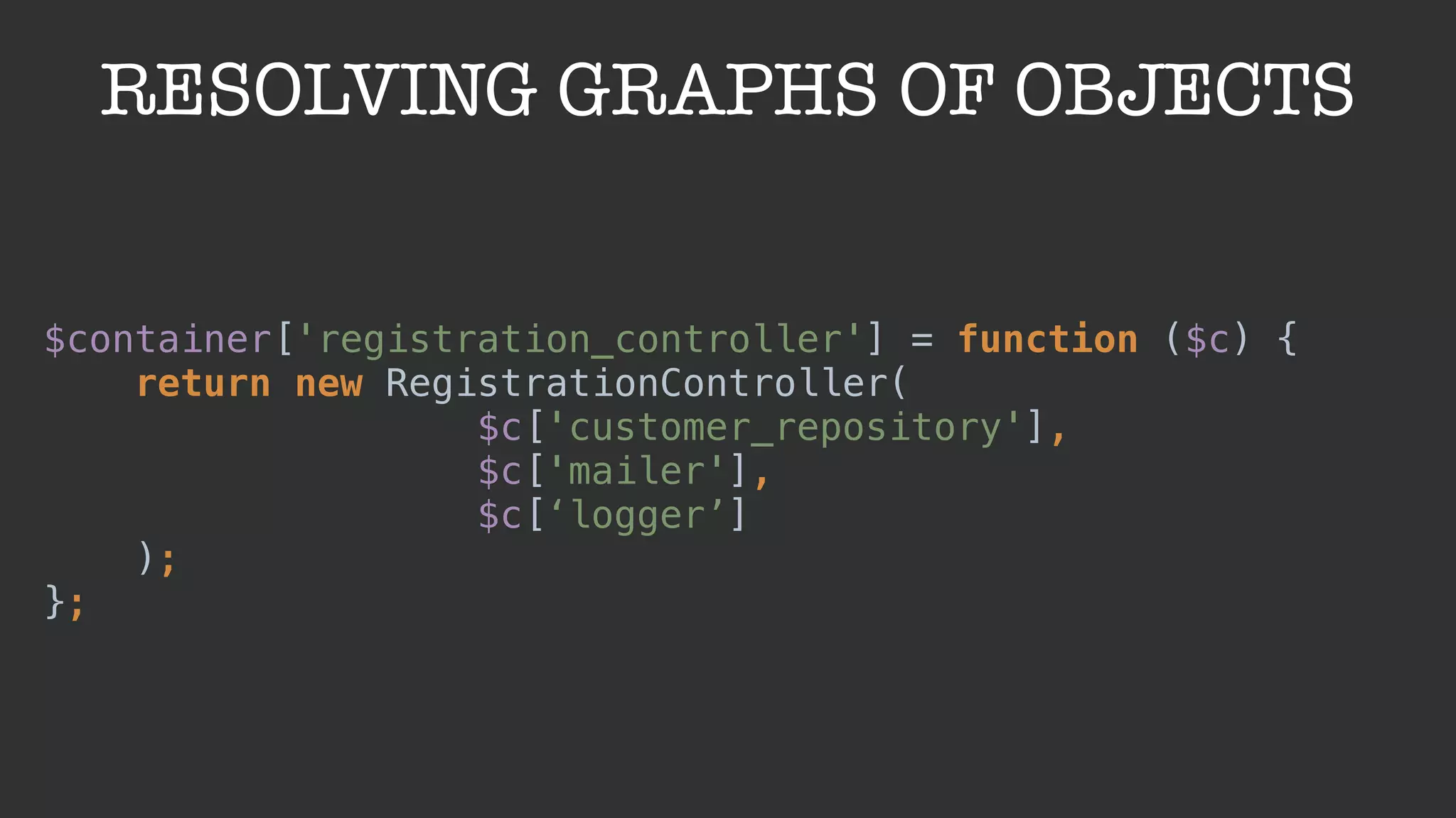 RESOLVING GRAPHS OF OBJECTS
$container['registration_controller'] = function ($c) { 
return new RegistrationController(
$c['customer_repository'],
$c['mailer'],
$c[‘logger’]
); 
};
 